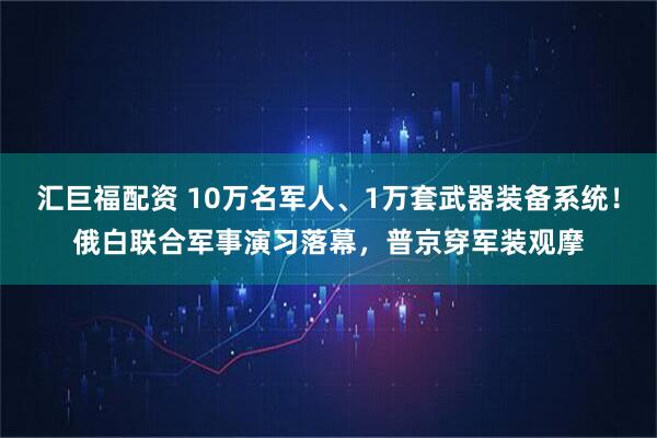 汇巨福配资 10万名军人、1万套武器装备系统！俄白联合军事演习落幕，普京穿军装观摩