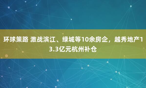 环球策路 激战滨江、绿城等10余房企，越秀地产13.3亿元杭州补仓