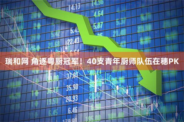 瑞和网 角逐粤厨冠军！40支青年厨师队伍在穗PK