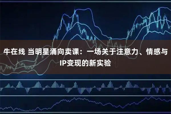 牛在线 当明星涌向卖课：一场关于注意力、情感与IP变现的新实验