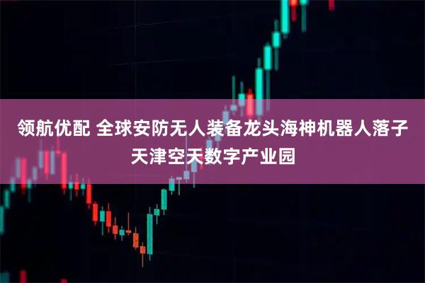 领航优配 全球安防无人装备龙头海神机器人落子天津空天数字产业园