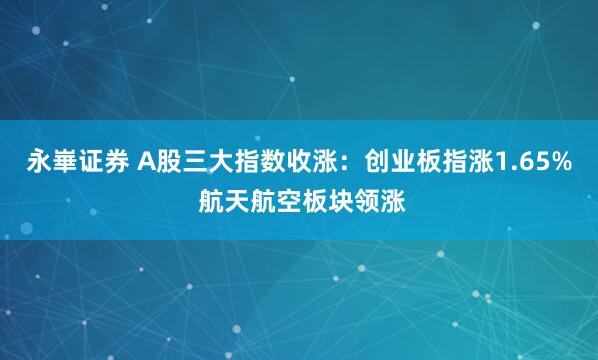 永崋证券 A股三大指数收涨：创业板指涨1.65% 航天航空板块领涨