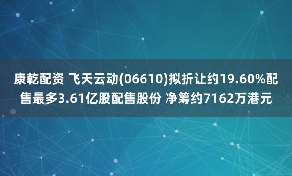 康乾配资 飞天云动(06610)拟折让约19.60%配售最多3.61亿股配售股份 净筹约7162万港元