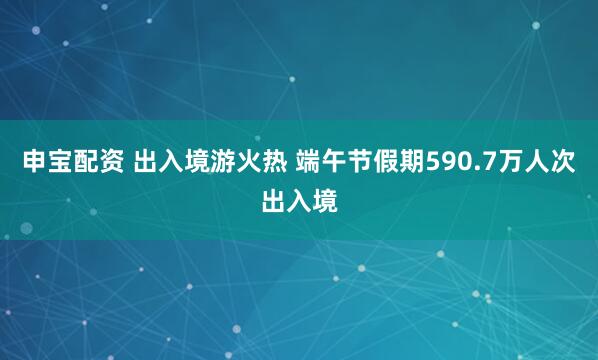 申宝配资 出入境游火热 端午节假期590.7万人次出入境