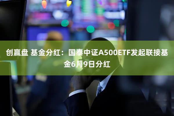 创赢盘 基金分红：国泰中证A500ETF发起联接基金6月9日分红