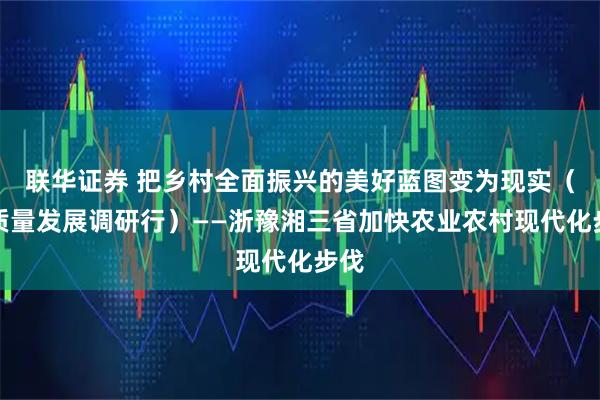 联华证券 把乡村全面振兴的美好蓝图变为现实（高质量发展调研行）——浙豫湘三省加快农业农村现代化步伐