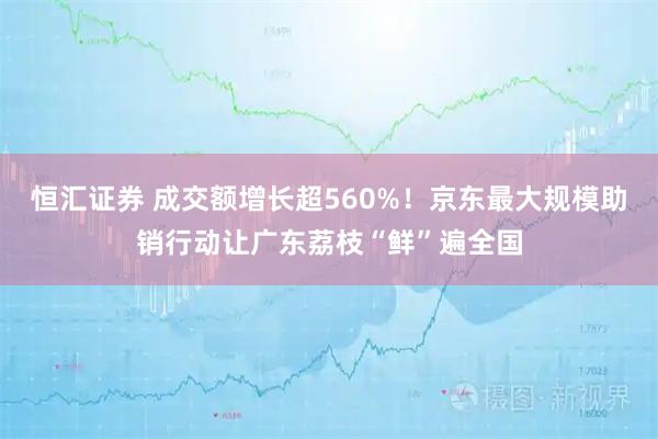 恒汇证券 成交额增长超560%！京东最大规模助销行动让广东荔枝“鲜”遍全国