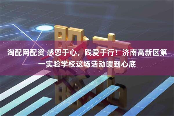 淘配网配资 感恩于心，践爱于行！济南高新区第一实验学校这场活动暖到心底