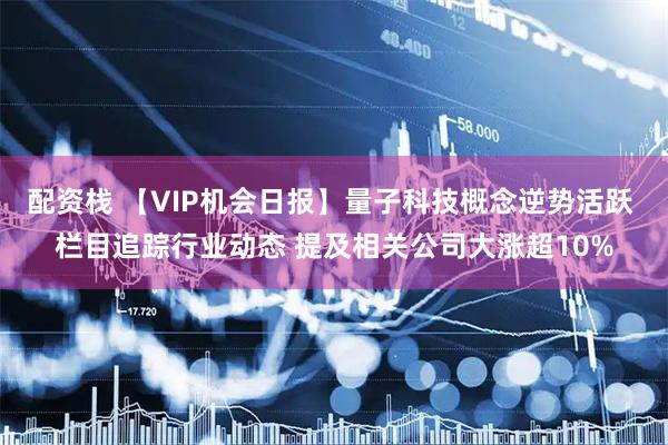 配资栈 【VIP机会日报】量子科技概念逆势活跃 栏目追踪行业动态 提及相关公司大涨超10%