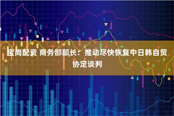 宝尚配资 商务部部长：推动尽快恢复中日韩自贸协定谈判