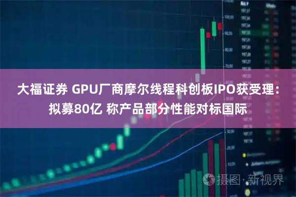 大福证券 GPU厂商摩尔线程科创板IPO获受理：拟募80亿 称产品部分性能对标国际