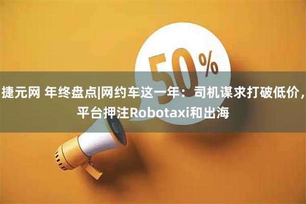 捷元网 年终盘点|网约车这一年：司机谋求打破低价，平台押注Robotaxi和出海