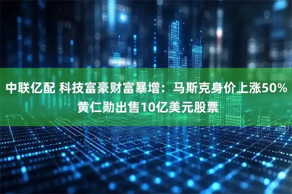 中联亿配 科技富豪财富暴增：马斯克身价上涨50% 黄仁勋出售10亿美元股票