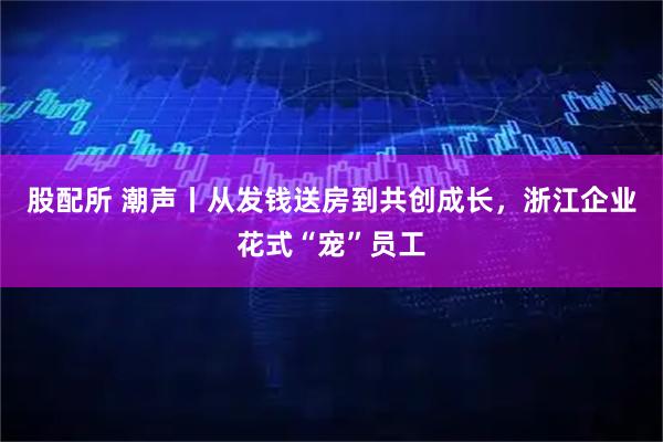 股配所 潮声丨从发钱送房到共创成长，浙江企业花式“宠”员工