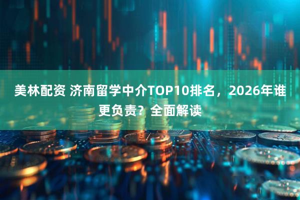 美林配资 济南留学中介TOP10排名，2026年谁更负责？全面解读