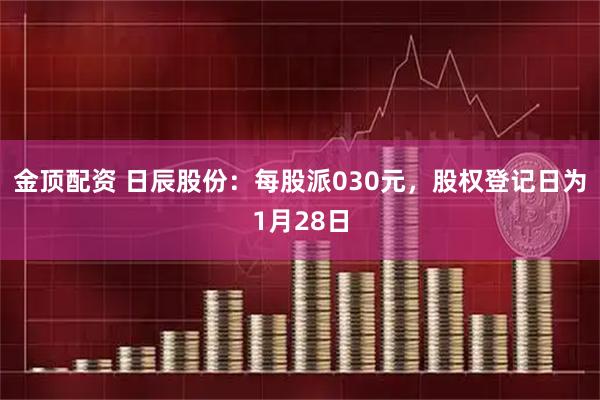 金顶配资 日辰股份：每股派030元，股权登记日为1月28日
