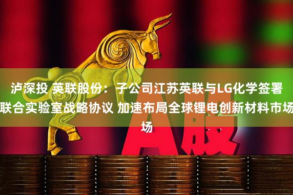 泸深投 英联股份：子公司江苏英联与LG化学签署联合实验室战略协议 加速布局全球锂电创新材料市场