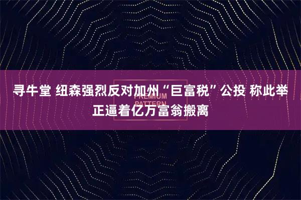 寻牛堂 纽森强烈反对加州“巨富税”公投 称此举正逼着亿万富翁搬离