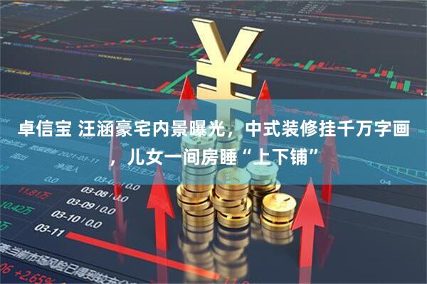 卓信宝 汪涵豪宅内景曝光，中式装修挂千万字画，儿女一间房睡“上下铺”
