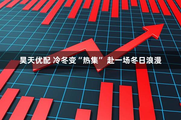 昊天优配 冷冬变“热集” 赴一场冬日浪漫