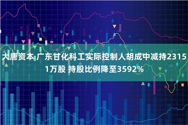 大唐资本 广东甘化科工实际控制人胡成中减持23151万股 持股比例降至3592%