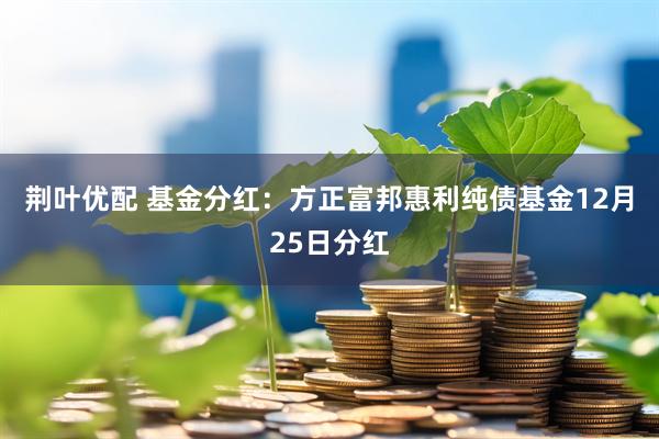 荆叶优配 基金分红：方正富邦惠利纯债基金12月25日分红