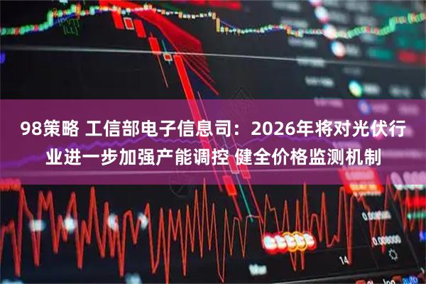 98策略 工信部电子信息司：2026年将对光伏行业进一步加强产能调控 健全价格监测机制