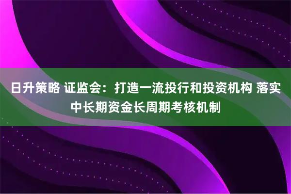 日升策略 证监会：打造一流投行和投资机构 落实中长期资金长周期考核机制