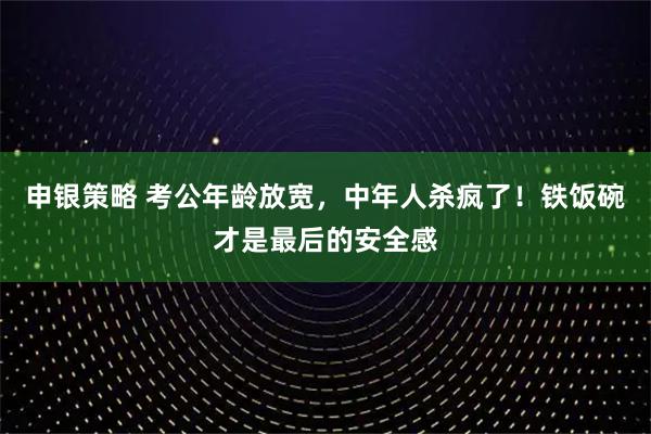 申银策略 考公年龄放宽，中年人杀疯了！铁饭碗才是最后的安全感