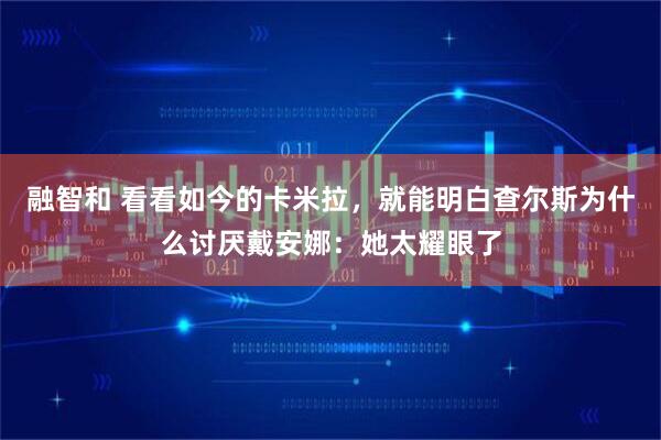 融智和 看看如今的卡米拉，就能明白查尔斯为什么讨厌戴安娜：她太耀眼了
