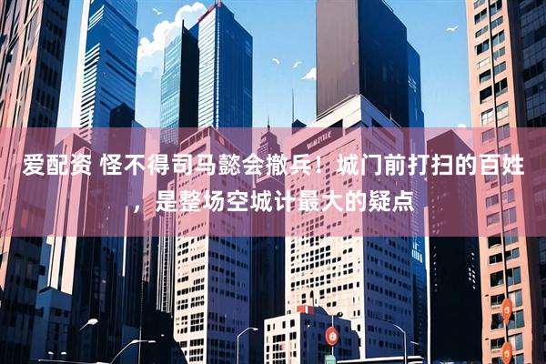 爱配资 怪不得司马懿会撤兵！城门前打扫的百姓，是整场空城计最大的疑点