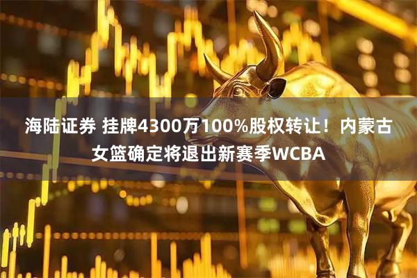 海陆证券 挂牌4300万100%股权转让！内蒙古女篮确定将退出新赛季WCBA