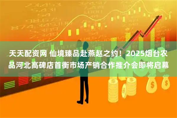 天天配资网 仙境臻品赴燕赵之约！2025烟台农品河北高碑店首衡市场产销合作推介会即将启幕