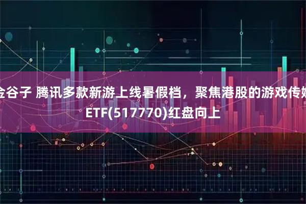 金谷子 腾讯多款新游上线暑假档,聚焦港股的游戏传媒ETF(517770)红盘向上