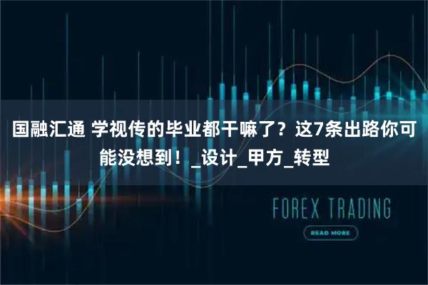国融汇通 学视传的毕业都干嘛了？这7条出路你可能没想到！_设计_甲方_转型