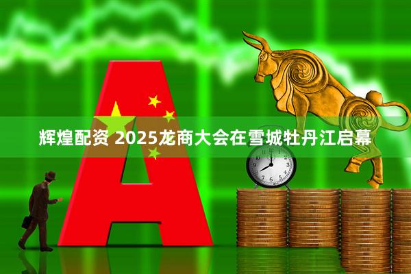 辉煌配资 2025龙商大会在雪城牡丹江启幕