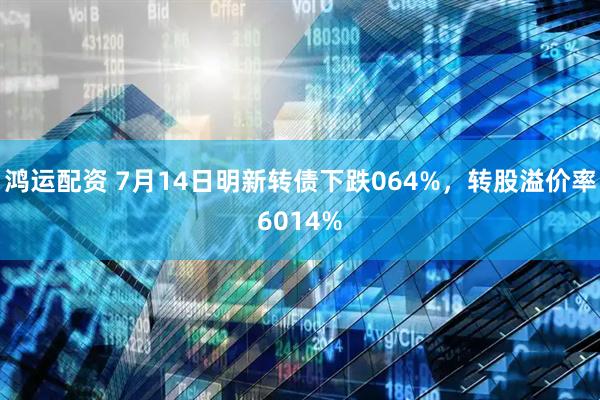 鸿运配资 7月14日明新转债下跌064%，转股溢价率6014%