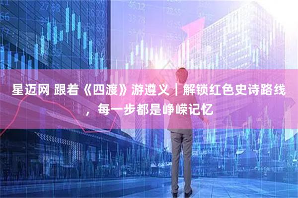 星迈网 跟着《四渡》游遵义｜解锁红色史诗路线，每一步都是峥嵘记忆