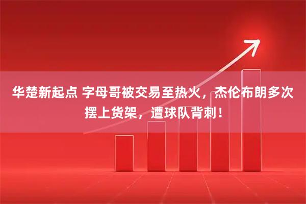 华楚新起点 字母哥被交易至热火，杰伦布朗多次摆上货架，遭球队背刺！